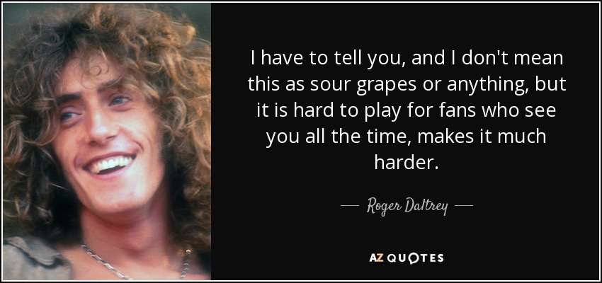 I have to tell you, and I don't mean this as sour grapes or anything, but it is hard to play for fans who see you all the time, makes it much harder. - Roger Daltrey