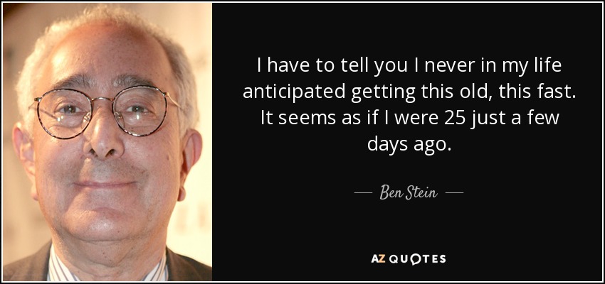 I have to tell you I never in my life anticipated getting this old, this fast. It seems as if I were 25 just a few days ago. - Ben Stein