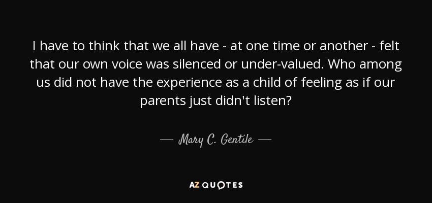 I have to think that we all have - at one time or another - felt that our own voice was silenced or under-valued. Who among us did not have the experience as a child of feeling as if our parents just didn't listen? - Mary C. Gentile