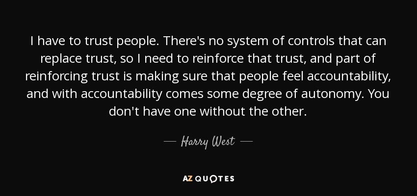 I have to trust people. There's no system of controls that can replace trust, so I need to reinforce that trust, and part of reinforcing trust is making sure that people feel accountability, and with accountability comes some degree of autonomy. You don't have one without the other. - Harry West