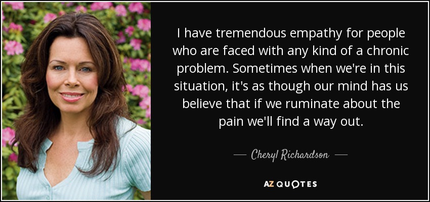 I have tremendous empathy for people who are faced with any kind of a chronic problem. Sometimes when we're in this situation, it's as though our mind has us believe that if we ruminate about the pain we'll find a way out. - Cheryl Richardson