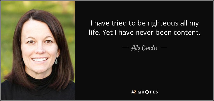 I have tried to be righteous all my life. Yet I have never been content. - Ally Condie