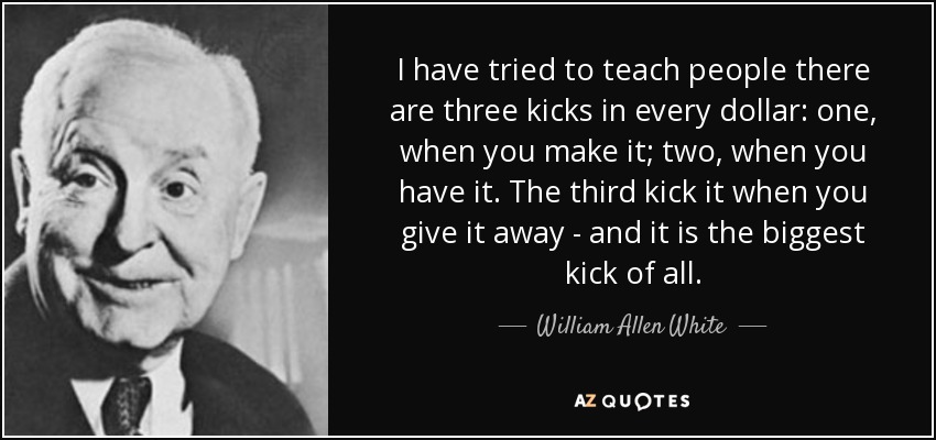 I have tried to teach people there are three kicks in every dollar: one, when you make it; two, when you have it. The third kick it when you give it away - and it is the biggest kick of all. - William Allen White