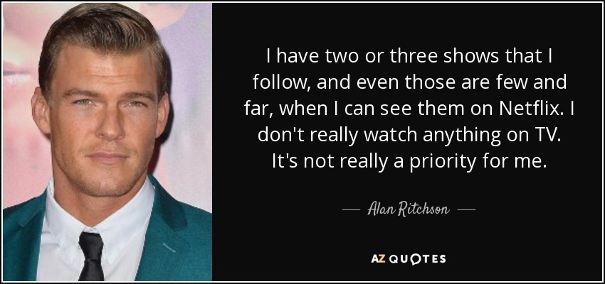 I have two or three shows that I follow, and even those are few and far, when I can see them on Netflix. I don't really watch anything on TV. It's not really a priority for me. - Alan Ritchson