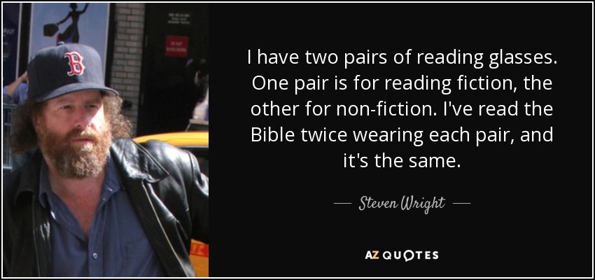 I have two pairs of reading glasses. One pair is for reading fiction, the other for non-fiction. I've read the Bible twice wearing each pair, and it's the same. - Steven Wright