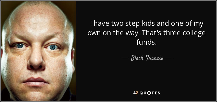 I have two step-kids and one of my own on the way. That's three college funds. - Black Francis