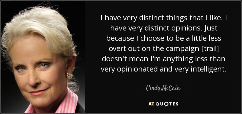 I have very distinct things that I like. I have very distinct opinions. Just because I choose to be a little less overt out on the campaign [trail] doesn't mean I'm anything less than very opinionated and very intelligent. - Cindy McCain