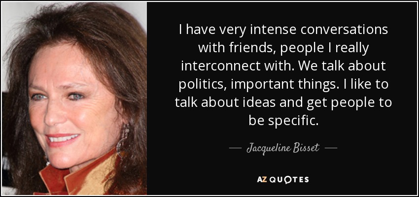 I have very intense conversations with friends, people I really interconnect with. We talk about politics, important things. I like to talk about ideas and get people to be specific. - Jacqueline Bisset