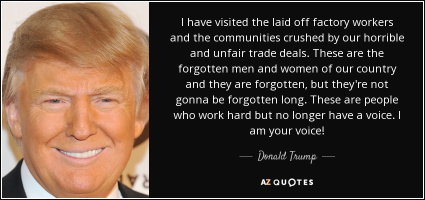 I have visited the laid off factory workers and the communities crushed by our horrible and unfair trade deals. These are the forgotten men and women of our country and they are forgotten, but they're not gonna be forgotten long. These are people who work hard but no longer have a voice. I am your voice! - Donald Trump