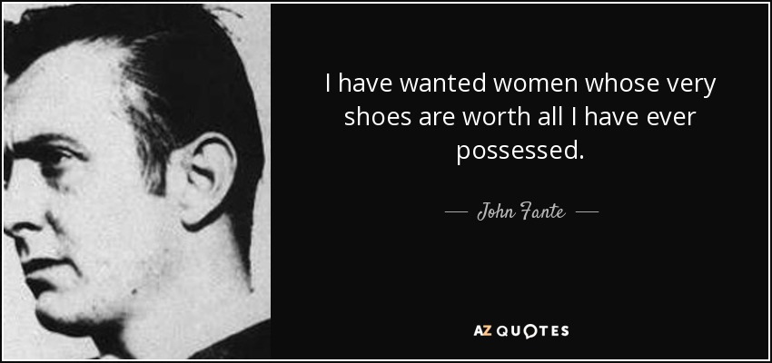 I have wanted women whose very shoes are worth all I have ever possessed. - John Fante