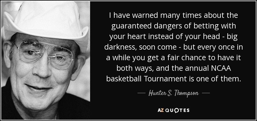 I have warned many times about the guaranteed dangers of betting with your heart instead of your head - big darkness, soon come - but every once in a while you get a fair chance to have it both ways, and the annual NCAA basketball Tournament is one of them. - Hunter S. Thompson