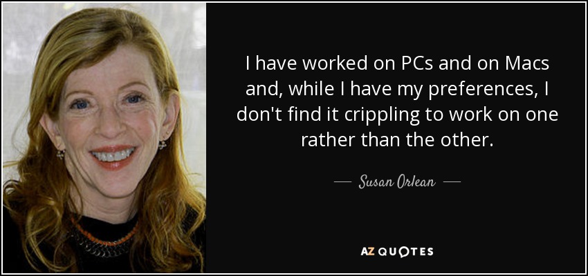 I have worked on PCs and on Macs and, while I have my preferences, I don't find it crippling to work on one rather than the other. - Susan Orlean