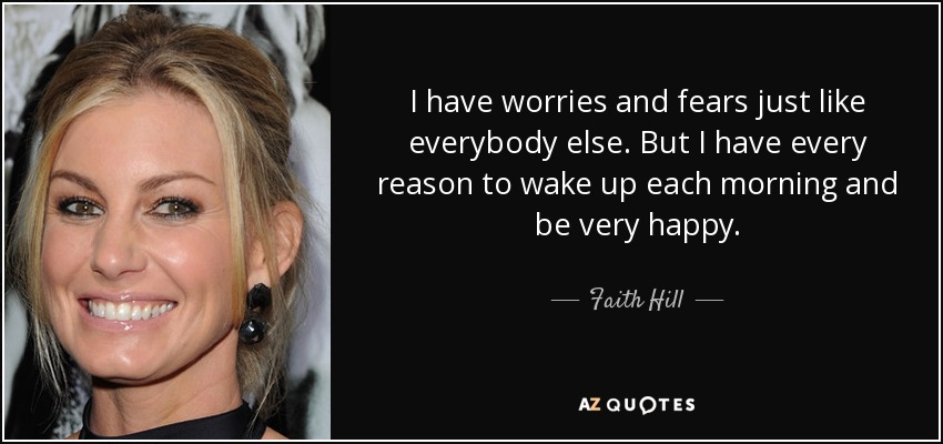 I have worries and fears just like everybody else. But I have every reason to wake up each morning and be very happy. - Faith Hill