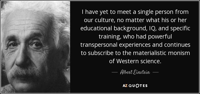 I have yet to meet a single person from our culture, no matter what his or her educational background, IQ, and specific training, who had powerful transpersonal experiences and continues to subscribe to the materialistic monism of Western science. - Albert Einstein