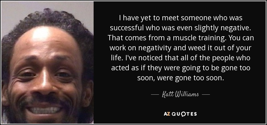 I have yet to meet someone who was successful who was even slightly negative. That comes from a muscle training. You can work on negativity and weed it out of your life. I've noticed that all of the people who acted as if they were going to be gone too soon, were gone too soon. - Katt Williams