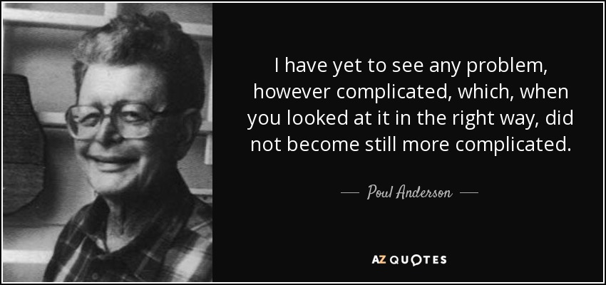 I have yet to see any problem, however complicated, which, when you looked at it in the right way, did not become still more complicated. - Poul Anderson