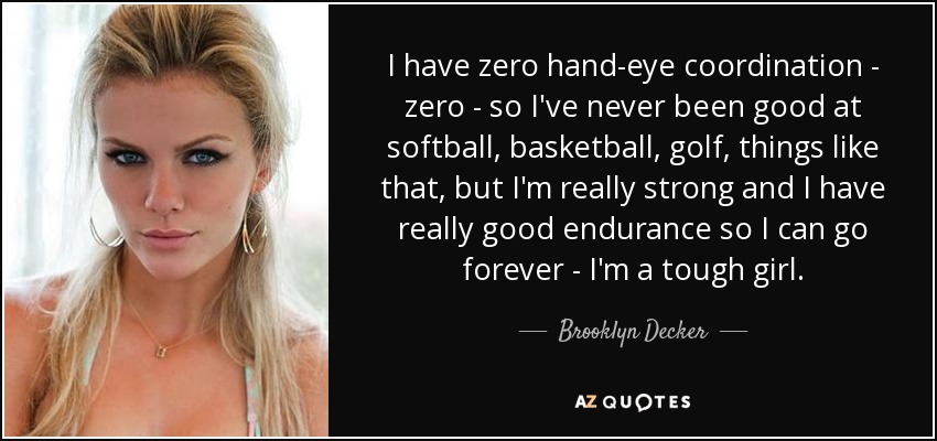 I have zero hand-eye coordination - zero - so I've never been good at softball, basketball, golf, things like that, but I'm really strong and I have really good endurance so I can go forever - I'm a tough girl. - Brooklyn Decker