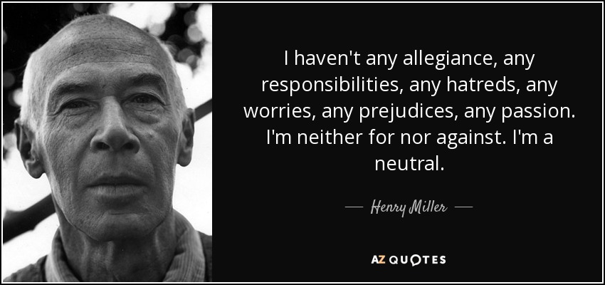 I haven't any allegiance, any responsibilities, any hatreds, any worries, any prejudices, any passion. I'm neither for nor against. I'm a neutral. - Henry Miller