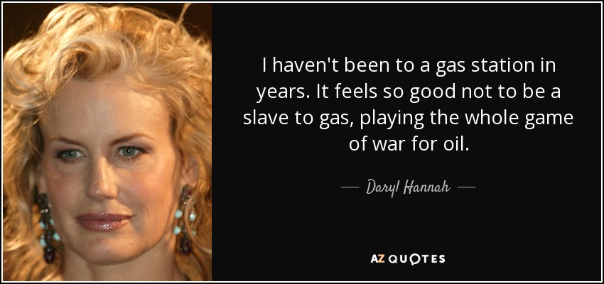 I haven't been to a gas station in years. It feels so good not to be a slave to gas, playing the whole game of war for oil. - Daryl Hannah