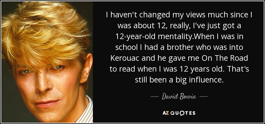 I haven't changed my views much since I was about 12, really, I've just got a 12-year-old mentality.When I was in school I had a brother who was into Kerouac and he gave me On The Road to read when I was 12 years old. That's still been a big influence. - David Bowie