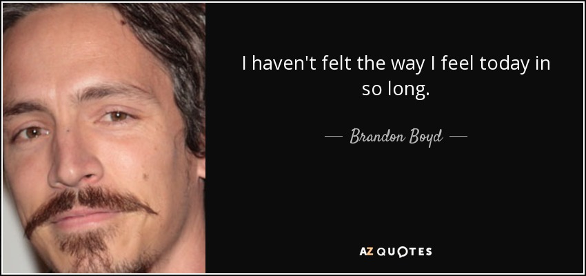 I haven't felt the way I feel today in so long. - Brandon Boyd