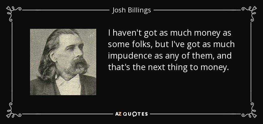 I haven't got as much money as some folks, but I've got as much impudence as any of them, and that's the next thing to money. - Josh Billings