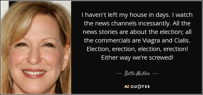 I haven't left my house in days. I watch the news channels incessantly. All the news stories are about the election; all the commercials are Viagra and Cialis. Election, erection, election, erection! Either way we're screwed! - Bette Midler