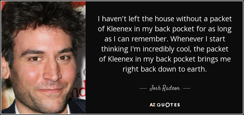 I haven't left the house without a packet of Kleenex in my back pocket for as long as I can remember. Whenever I start thinking I'm incredibly cool, the packet of Kleenex in my back pocket brings me right back down to earth. - Josh Radnor