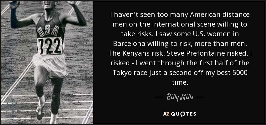 I haven't seen too many American distance men on the international scene willing to take risks. I saw some U.S. women in Barcelona willing to risk, more than men. The Kenyans risk. Steve Prefontaine risked. I risked - I went through the first half of the Tokyo race just a second off my best 5000 time. - Billy Mills