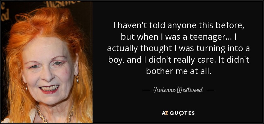 I haven't told anyone this before, but when I was a teenager... I actually thought I was turning into a boy, and I didn't really care. It didn't bother me at all. - Vivienne Westwood