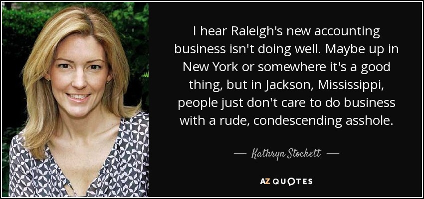I hear Raleigh's new accounting business isn't doing well. Maybe up in New York or somewhere it's a good thing, but in Jackson, Mississippi, people just don't care to do business with a rude, condescending asshole. - Kathryn Stockett