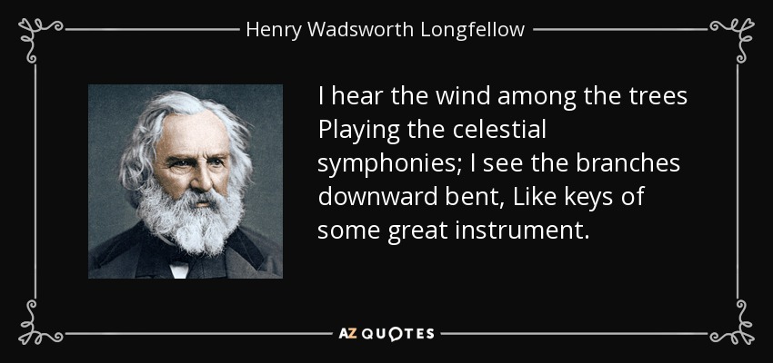 I hear the wind among the trees Playing the celestial symphonies; I see the branches downward bent, Like keys of some great instrument. - Henry Wadsworth Longfellow