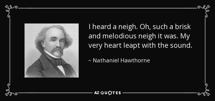 I heard a neigh. Oh, such a brisk and melodious neigh it was. My very heart leapt with the sound. - Nathaniel Hawthorne