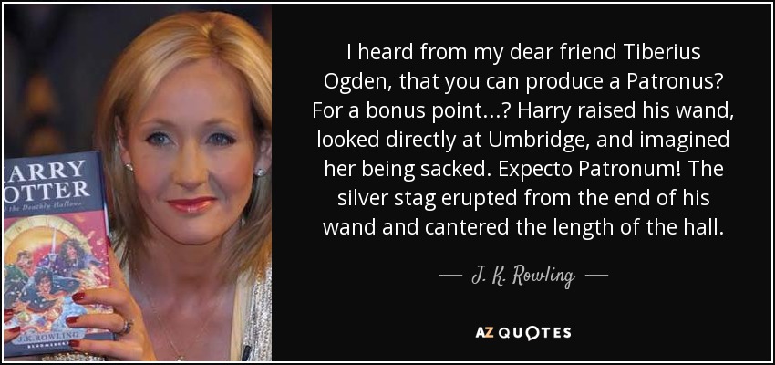 I heard from my dear friend Tiberius Ogden, that you can produce a Patronus? For a bonus point...? Harry raised his wand, looked directly at Umbridge, and imagined her being sacked. Expecto Patronum! The silver stag erupted from the end of his wand and cantered the length of the hall. - J. K. Rowling