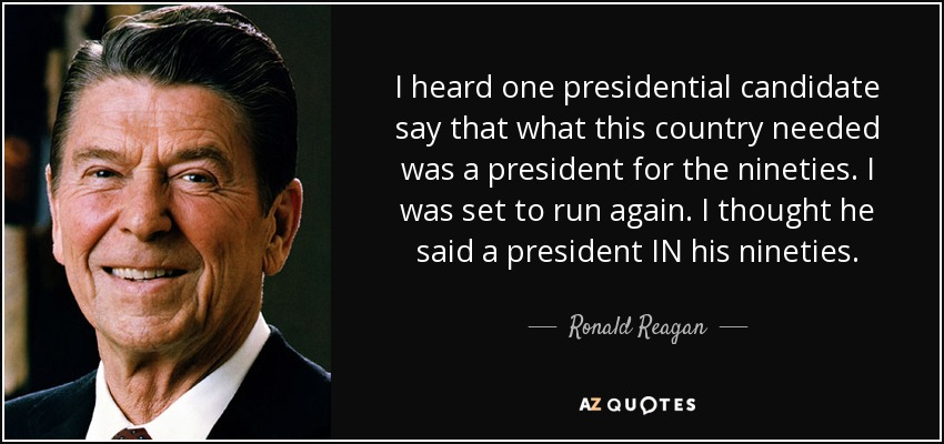 I heard one presidential candidate say that what this country needed was a president for the nineties. I was set to run again. I thought he said a president IN his nineties. - Ronald Reagan