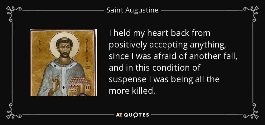 I held my heart back from positively accepting anything, since I was afraid of another fall, and in this condition of suspense I was being all the more killed. - Saint Augustine
