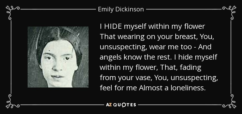 I HIDE myself within my flower That wearing on your breast, You, unsuspecting, wear me too - And angels know the rest. I hide myself within my flower, That, fading from your vase, You, unsuspecting, feel for me Almost a loneliness. - Emily Dickinson