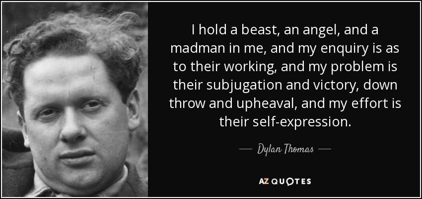 I hold a beast, an angel, and a madman in me, and my enquiry is as to their working, and my problem is their subjugation and victory, down throw and upheaval, and my effort is their self-expression. - Dylan Thomas