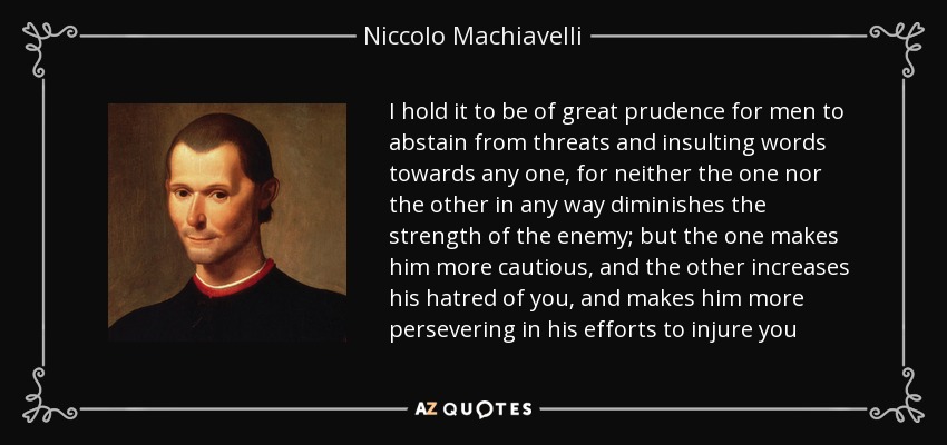 I hold it to be of great prudence for men to abstain from threats and insulting words towards any one, for neither the one nor the other in any way diminishes the strength of the enemy; but the one makes him more cautious, and the other increases his hatred of you, and makes him more persevering in his efforts to injure you - Niccolo Machiavelli