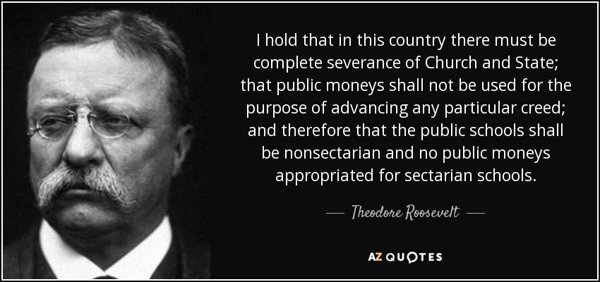 I hold that in this country there must be complete severance of Church and State; that public moneys shall not be used for the purpose of advancing any particular creed; and therefore that the public schools shall be nonsectarian and no public moneys appropriated for sectarian schools. - Theodore Roosevelt