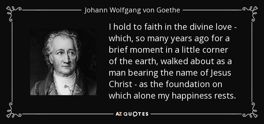 I hold to faith in the divine love - which, so many years ago for a brief moment in a little corner of the earth, walked about as a man bearing the name of Jesus Christ - as the foundation on which alone my happiness rests. - Johann Wolfgang von Goethe