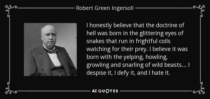 I honestly believe that the doctrine of hell was born in the glittering eyes of snakes that run in frightful coils watching for their prey. I believe it was born with the yelping, howling, growling and snarling of wild beasts... I despise it, I defy it, and I hate it. - Robert Green Ingersoll