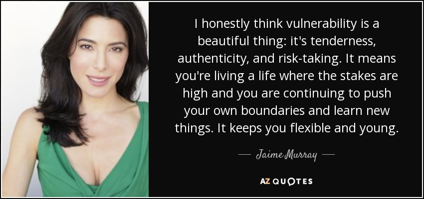 I honestly think vulnerability is a beautiful thing: it's tenderness, authenticity, and risk-taking. It means you're living a life where the stakes are high and you are continuing to push your own boundaries and learn new things. It keeps you flexible and young. - Jaime Murray