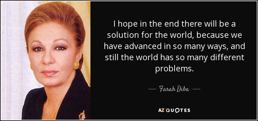 I hope in the end there will be a solution for the world, because we have advanced in so many ways, and still the world has so many different problems. - Farah Diba