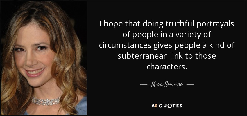 I hope that doing truthful portrayals of people in a variety of circumstances gives people a kind of subterranean link to those characters. - Mira Sorvino