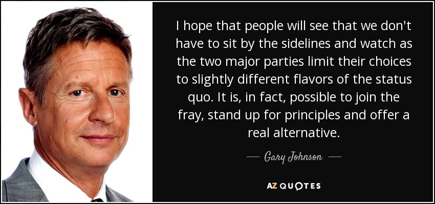 I hope that people will see that we don't have to sit by the sidelines and watch as the two major parties limit their choices to slightly different flavors of the status quo. It is, in fact, possible to join the fray, stand up for principles and offer a real alternative. - Gary Johnson