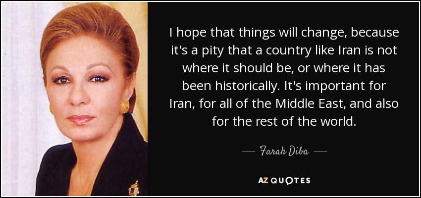 I hope that things will change, because it's a pity that a country like Iran is not where it should be, or where it has been historically. It's important for Iran, for all of the Middle East, and also for the rest of the world. - Farah Diba