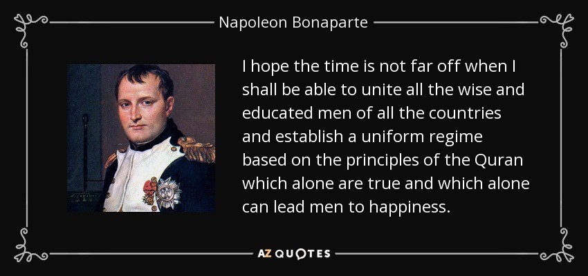 I hope the time is not far off when I shall be able to unite all the wise and educated men of all the countries and establish a uniform regime based on the principles of the Quran which alone are true and which alone can lead men to happiness. - Napoleon Bonaparte