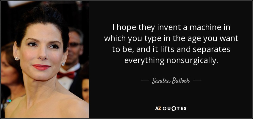I hope they invent a machine in which you type in the age you want to be, and it lifts and separates everything nonsurgically. - Sandra Bullock