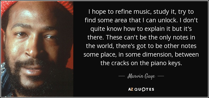 I hope to refine music, study it, try to find some area that I can unlock. I don't quite know how to explain it but it's there. These can't be the only notes in the world, there's got to be other notes some place, in some dimension, between the cracks on the piano keys. - Marvin Gaye